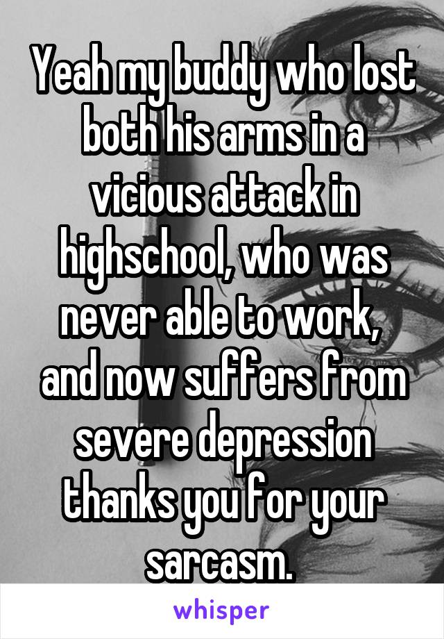 Yeah my buddy who lost both his arms in a vicious attack in highschool, who was never able to work,  and now suffers from severe depression thanks you for your sarcasm. 