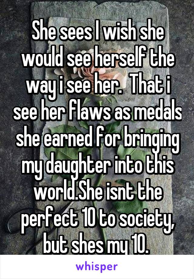 She sees I wish she would see herself the way i see her.  That i see her flaws as medals she earned for bringing my daughter into this world.She isnt the perfect 10 to society, but shes my 10. 