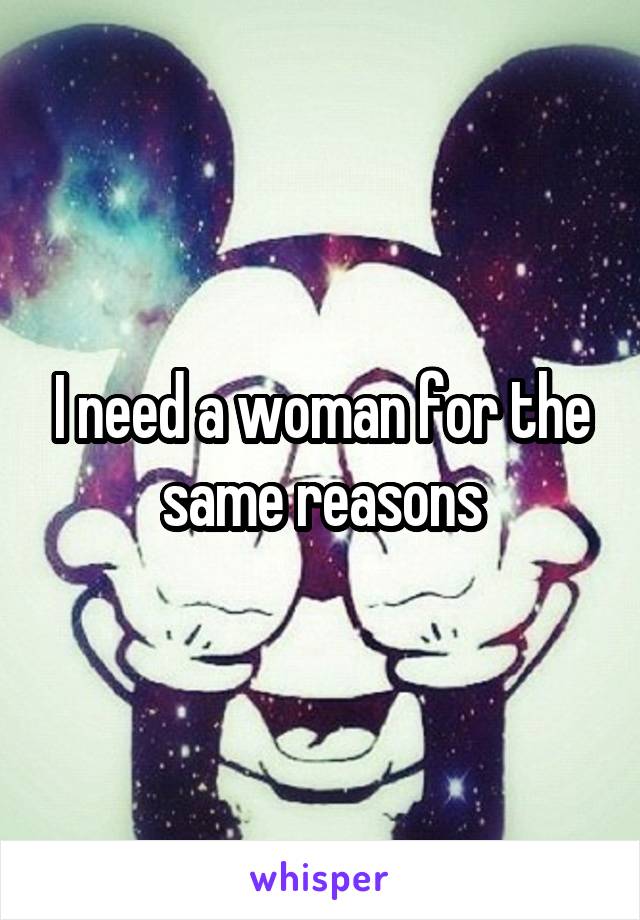 I need a woman for the same reasons