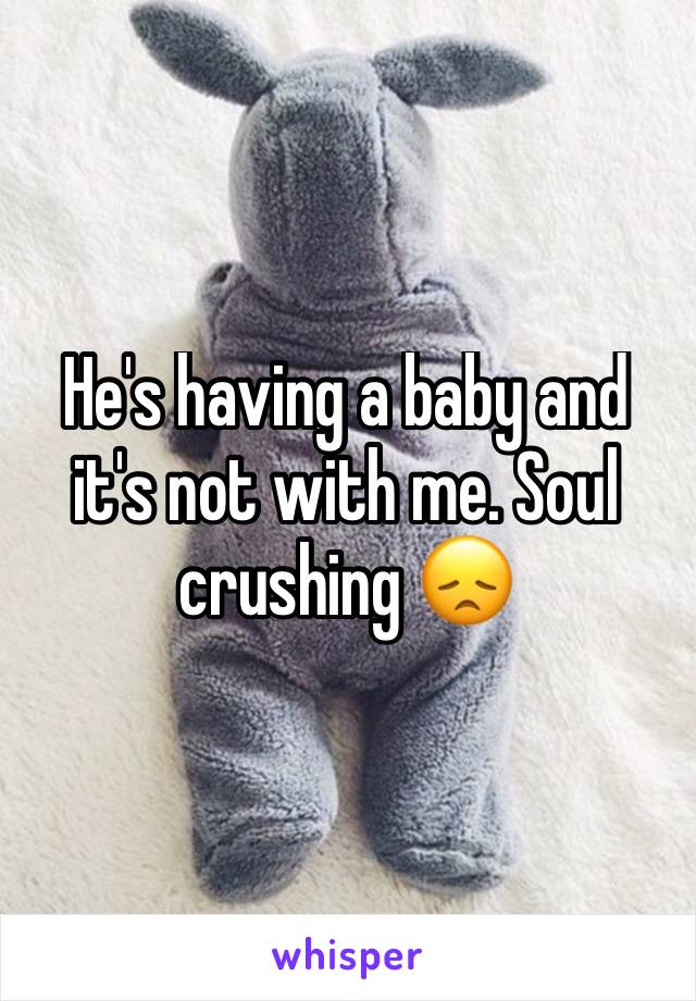 He's having a baby and it's not with me. Soul crushing 😞
