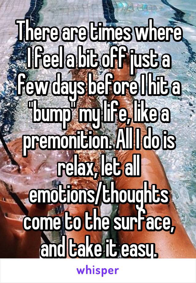 There are times where I feel a bit off just a few days before I hit a "bump" my life, like a premonition. All I do is relax, let all emotions/thoughts come to the surface, and take it easy.
