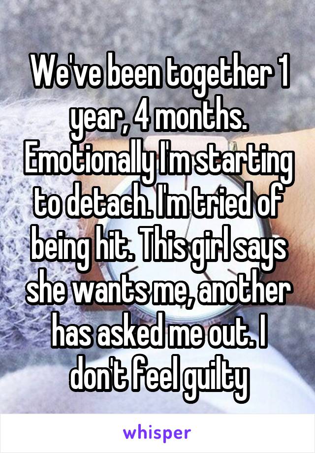 We've been together 1 year, 4 months. Emotionally I'm starting to detach. I'm tried of being hit. This girl says she wants me, another has asked me out. I don't feel guilty
