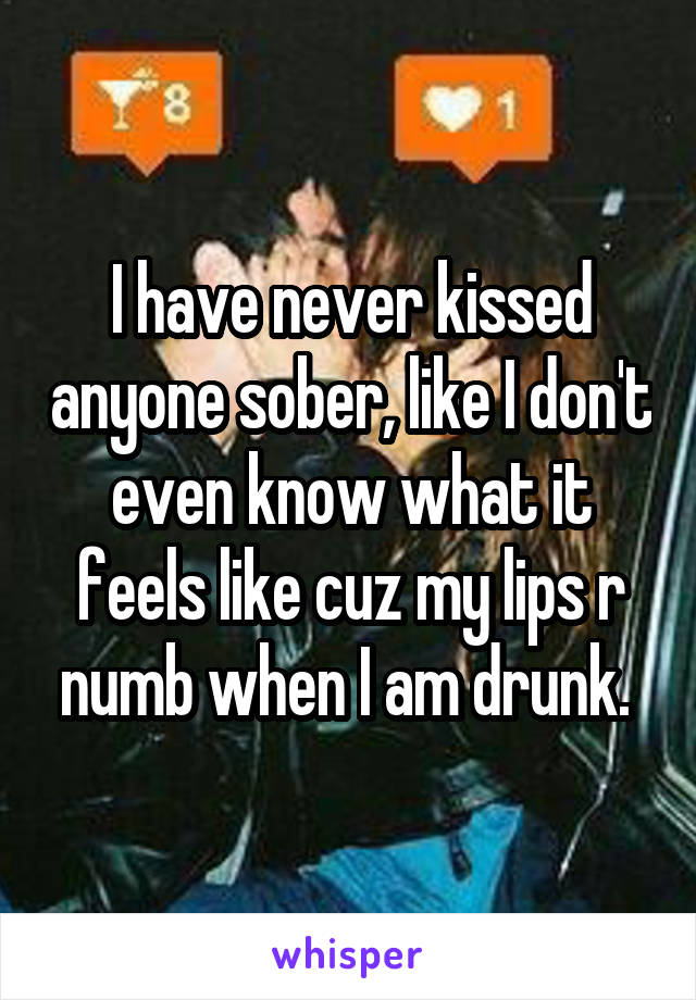 I have never kissed anyone sober, like I don't even know what it feels like cuz my lips r numb when I am drunk. 