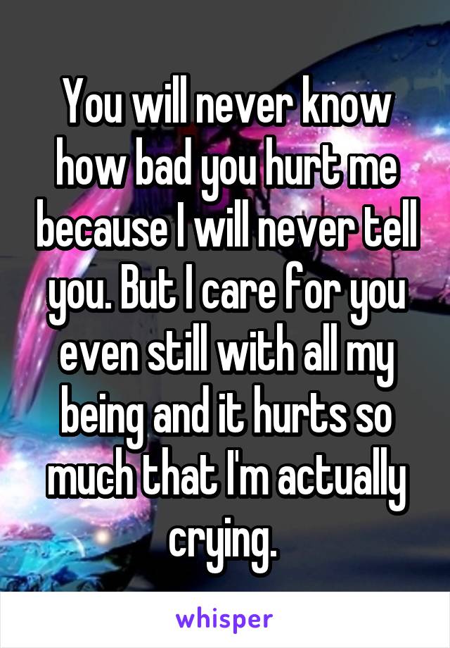 You will never know how bad you hurt me because I will never tell you. But I care for you even still with all my being and it hurts so much that I'm actually crying. 