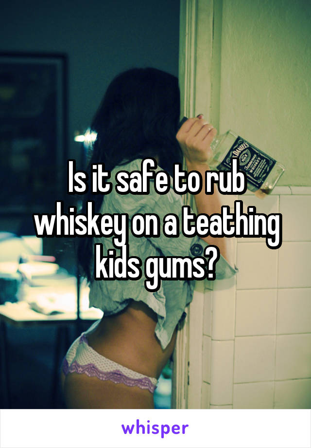 Is it safe to rub whiskey on a teathing kids gums?