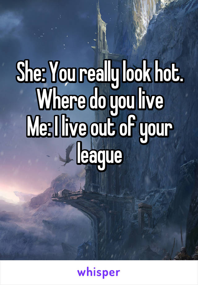 She: You really look hot. Where do you live
Me: I live out of your league

