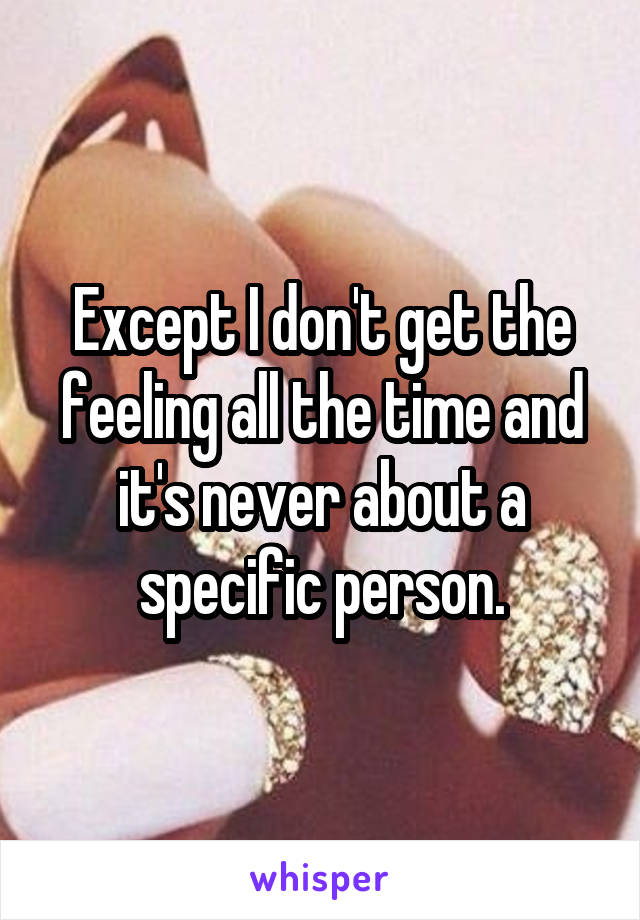 Except I don't get the feeling all the time and it's never about a specific person.