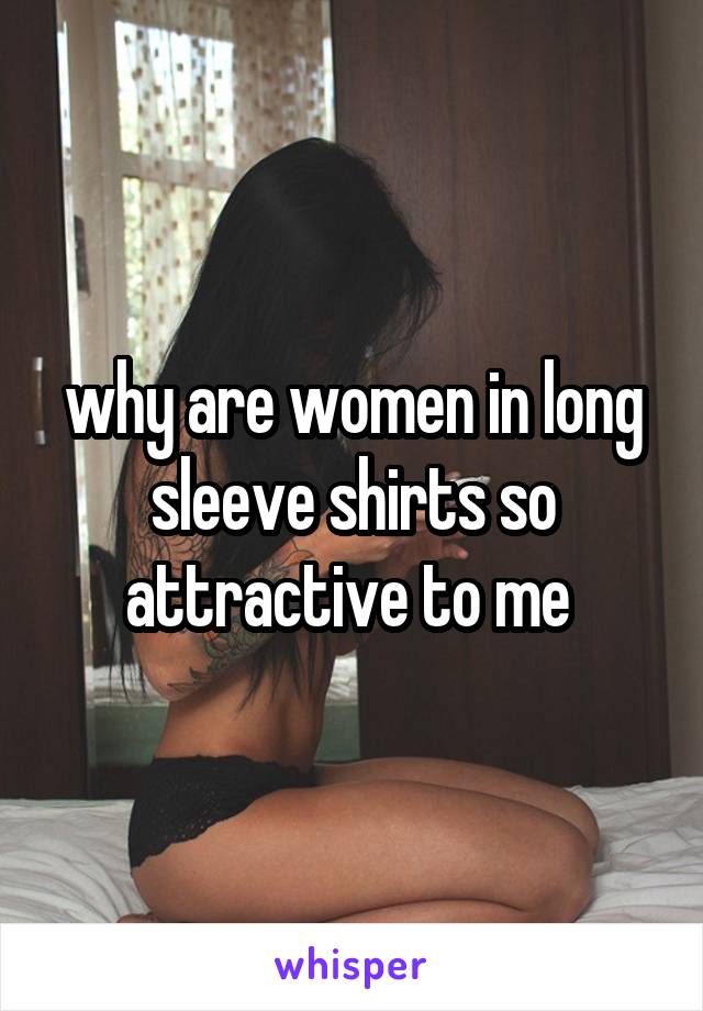 why are women in long sleeve shirts so attractive to me 