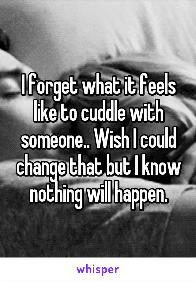 I forget what it feels like to cuddle with someone.. Wish I could change that but I know nothing will happen.