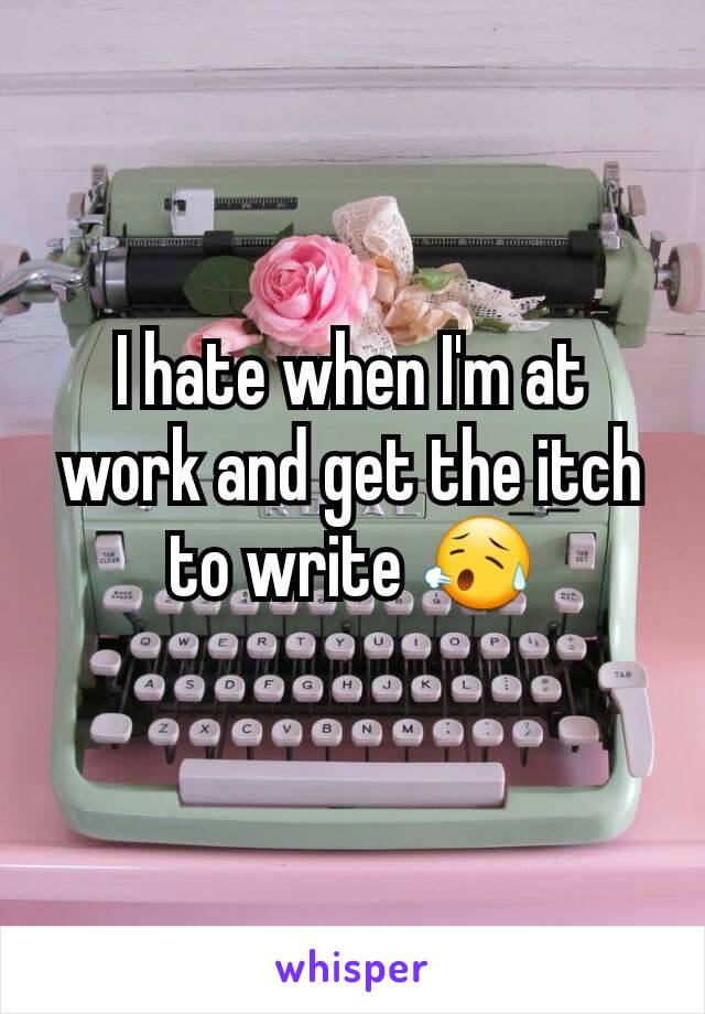 I hate when I'm at work and get the itch to write 😥