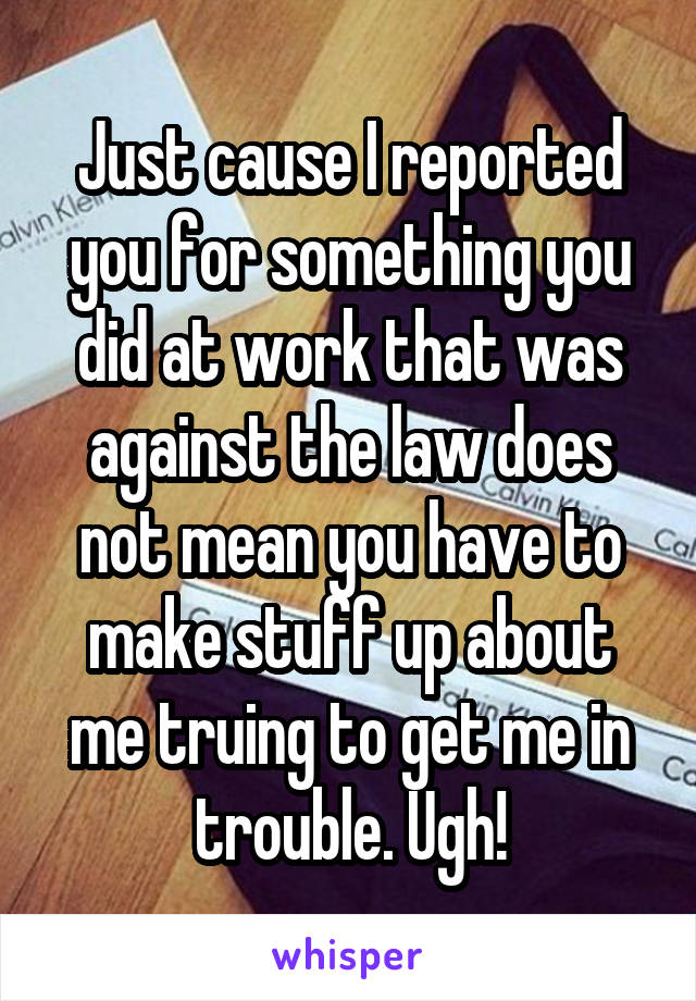 Just cause I reported you for something you did at work that was against the law does not mean you have to make stuff up about me truing to get me in trouble. Ugh!