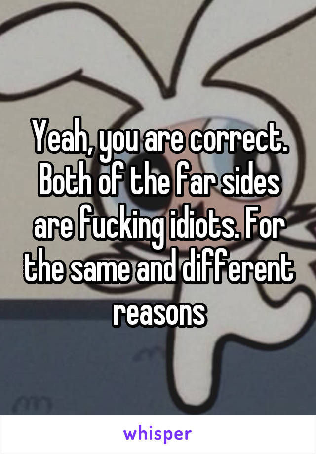 Yeah, you are correct. Both of the far sides are fucking idiots. For the same and different reasons