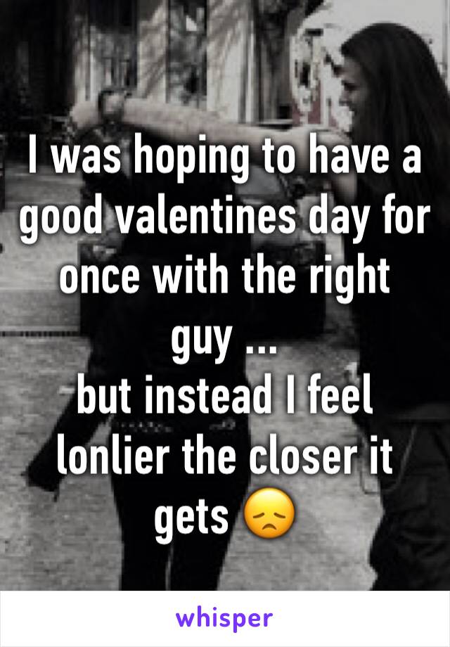 I was hoping to have a good valentines day for once with the right guy ...
but instead I feel lonlier the closer it gets 😞
