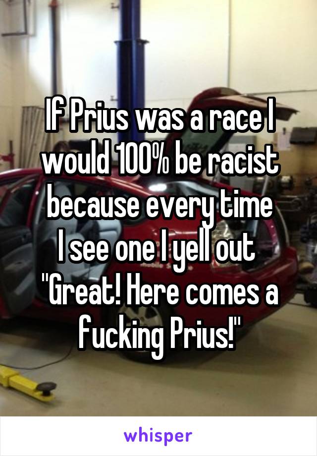 If Prius was a race I would 100% be racist because every time
I see one I yell out 
"Great! Here comes a fucking Prius!"