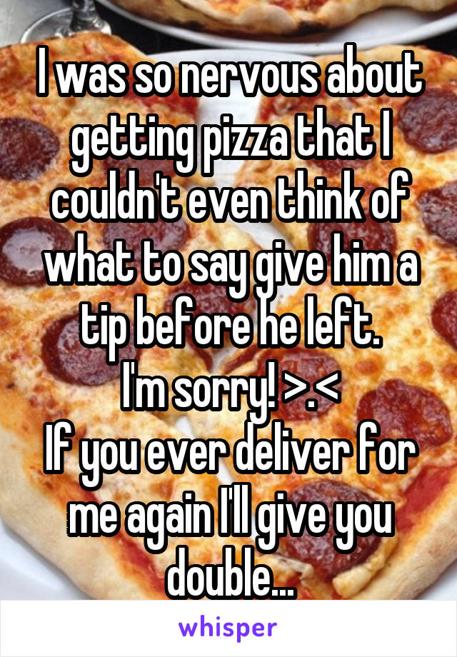 I was so nervous about getting pizza that I couldn't even think of what to say give him a tip before he left.
I'm sorry! >.<
If you ever deliver for me again I'll give you double...