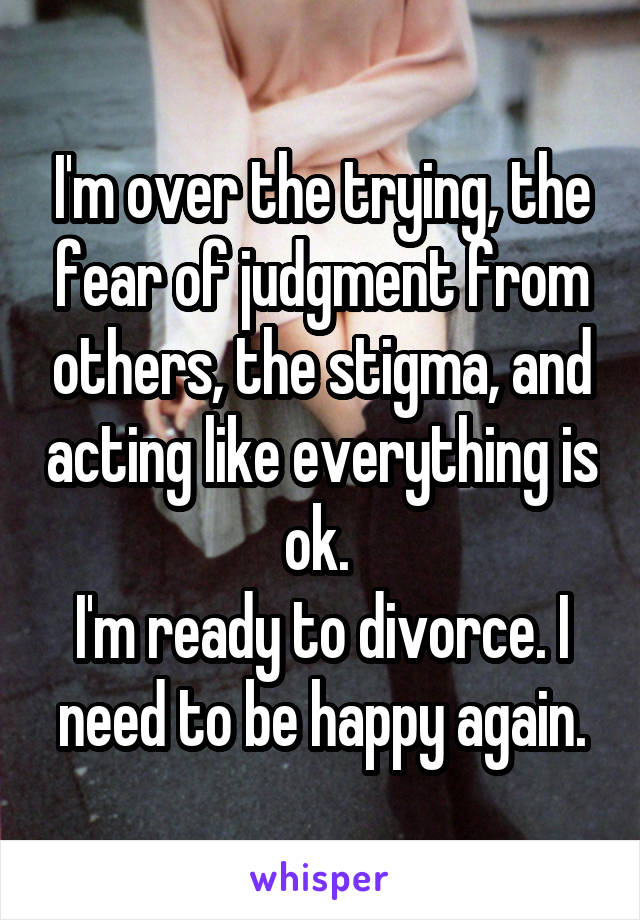 I'm over the trying, the fear of judgment from others, the stigma, and acting like everything is ok. 
I'm ready to divorce. I need to be happy again.