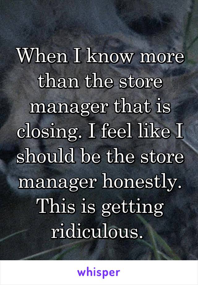 When I know more than the store manager that is closing. I feel like I should be the store manager honestly. This is getting ridiculous. 