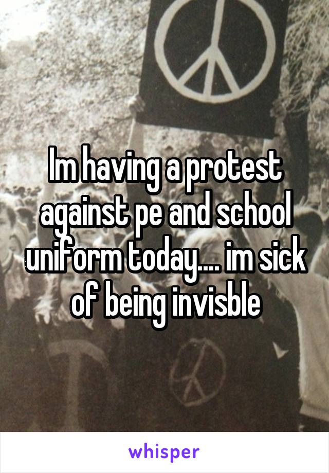 Im having a protest against pe and school uniform today.... im sick of being invisble