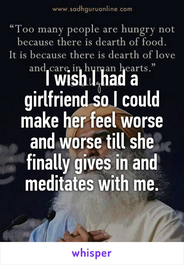 I wish I had a girlfriend so I could make her feel worse and worse till she finally gives in and meditates with me.