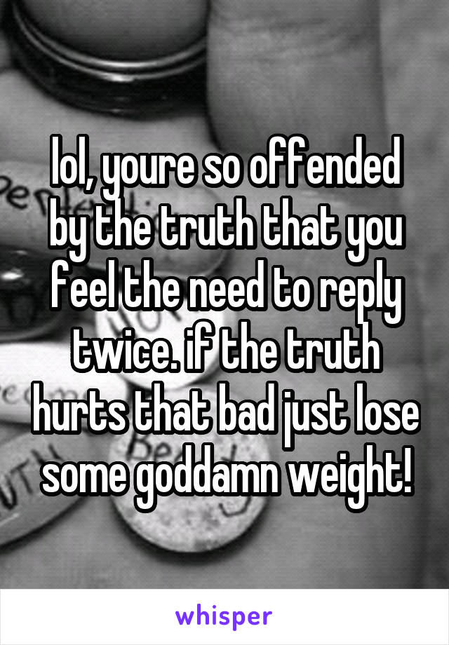 lol, youre so offended by the truth that you feel the need to reply twice. if the truth hurts that bad just lose some goddamn weight!