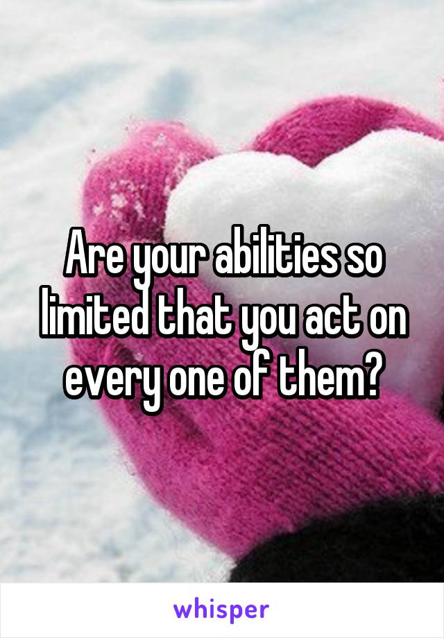 Are your abilities so limited that you act on every one of them?