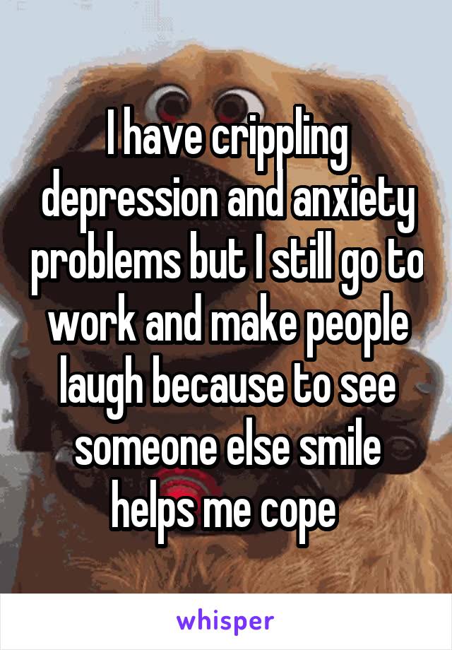 I have crippling depression and anxiety problems but I still go to work and make people laugh because to see someone else smile helps me cope 