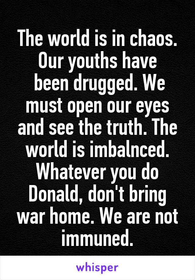 The world is in chaos. Our youths have
 been drugged. We must open our eyes and see the truth. The world is imbalnced. Whatever you do Donald, don't bring war home. We are not immuned.