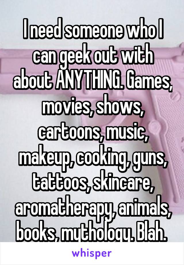 I need someone who I can geek out with about ANYTHING. Games, movies, shows, cartoons, music, makeup, cooking, guns, tattoos, skincare, aromatherapy, animals, books, mythology. Blah. 