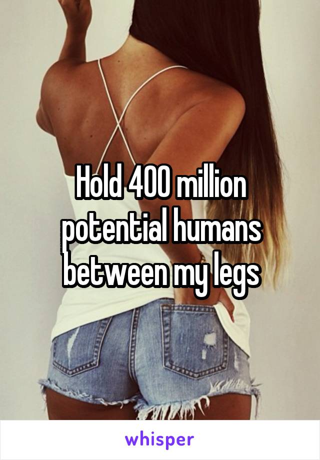 Hold 400 million potential humans between my legs