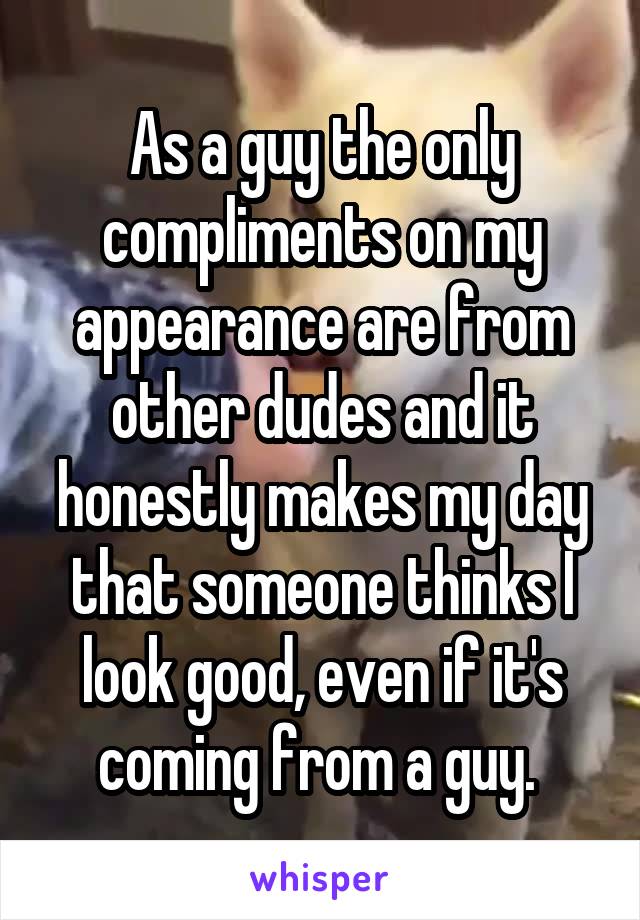 As a guy the only compliments on my appearance are from other dudes and it honestly makes my day that someone thinks I look good, even if it's coming from a guy. 
