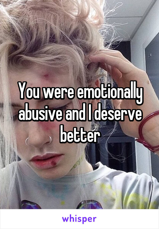 You were emotionally abusive and I deserve better