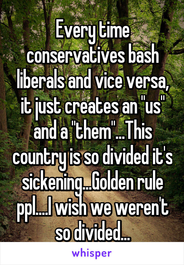 Every time conservatives bash liberals and vice versa, it just creates an "us" and a "them"...This country is so divided it's sickening...Golden rule ppl....I wish we weren't so divided...