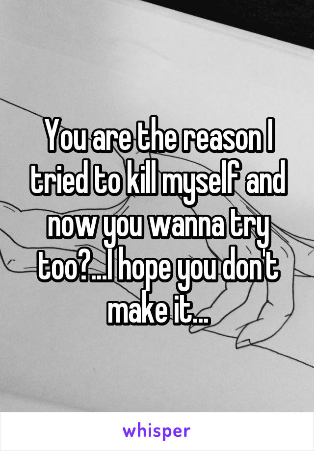You are the reason I tried to kill myself and now you wanna try too?...I hope you don't make it...