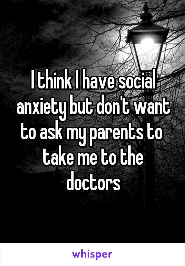I think I have social anxiety but don't want to ask my parents to 
take me to the doctors