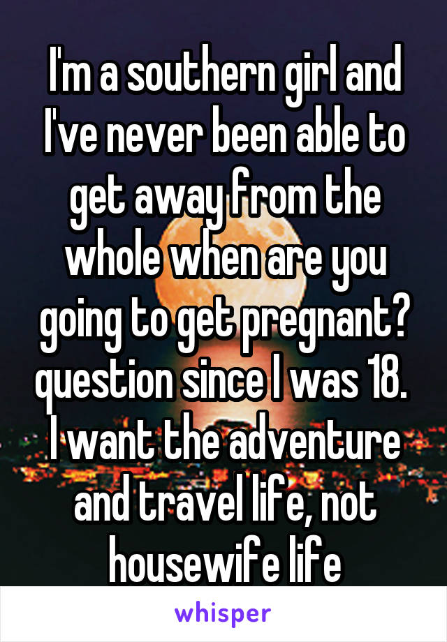 I'm a southern girl and I've never been able to get away from the whole when are you going to get pregnant? question since I was 18. 
I want the adventure and travel life, not housewife life