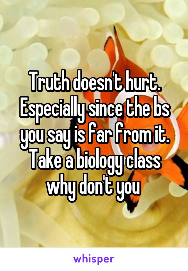 Truth doesn't hurt. Especially since the bs you say is far from it. Take a biology class why don't you 