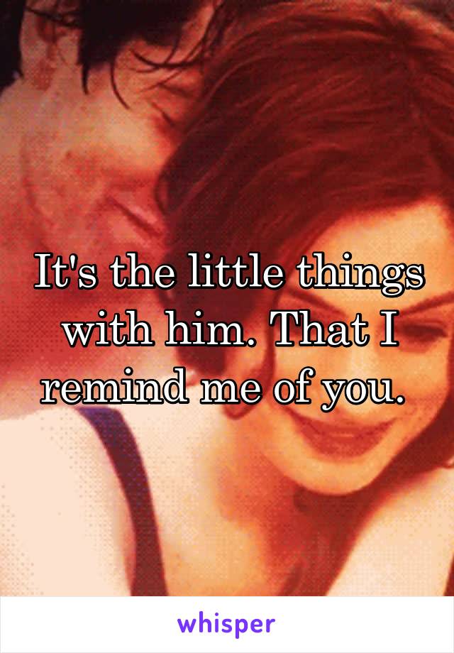 It's the little things with him. That I remind me of you. 