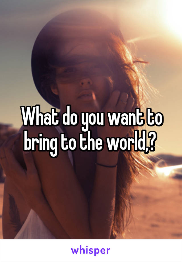 What do you want to bring to the world,? 