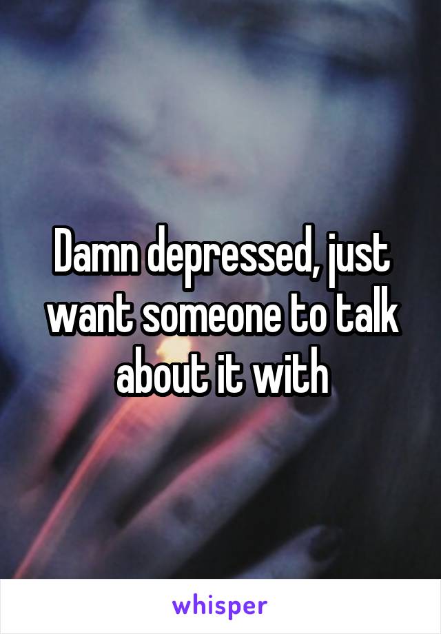 Damn depressed, just want someone to talk about it with