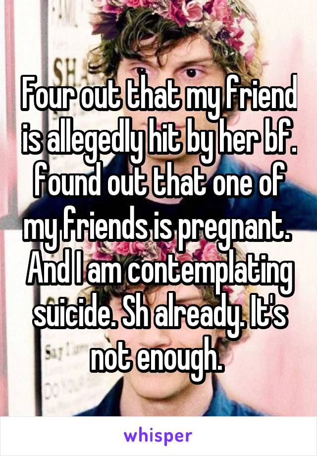 Four out that my friend is allegedly hit by her bf. found out that one of my friends is pregnant.  And I am contemplating suicide. Sh already. It's not enough. 