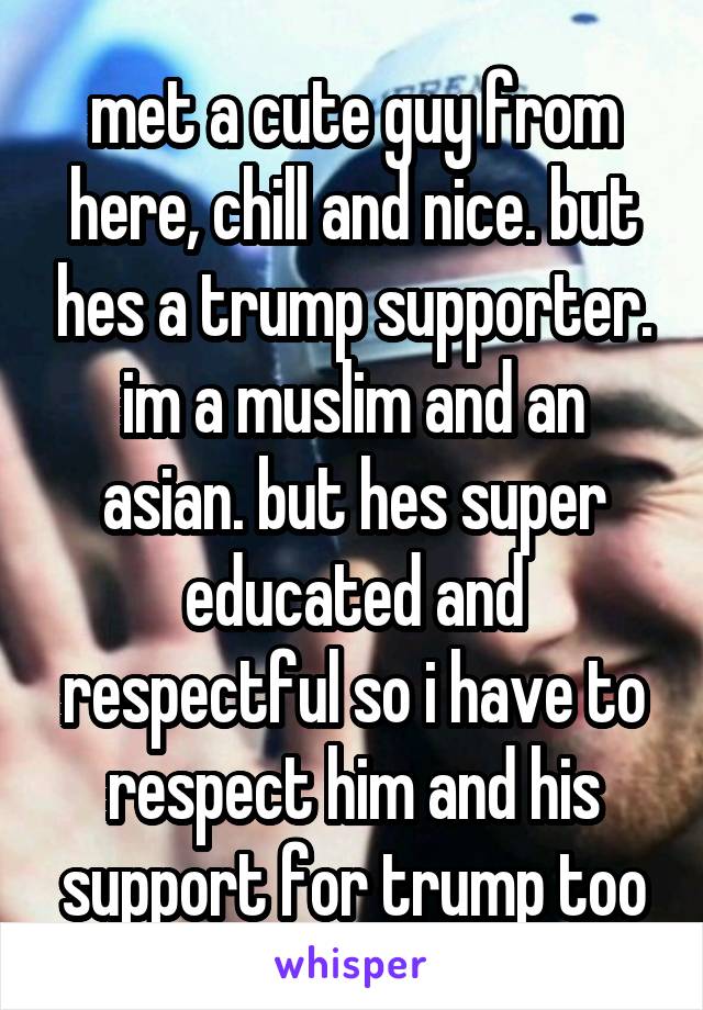 met a cute guy from here, chill and nice. but hes a trump supporter. im a muslim and an asian. but hes super educated and respectful so i have to respect him and his support for trump too