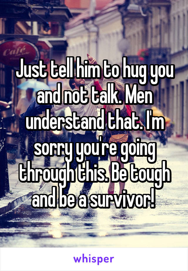 Just tell him to hug you and not talk. Men understand that. I'm sorry you're going through this. Be tough and be a survivor! 