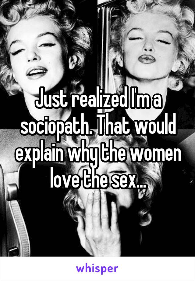 Just realized I'm a sociopath. That would explain why the women love the sex...
