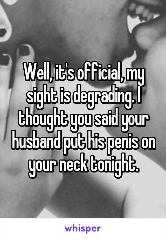 Well, it's official, my sight is degrading. I thought you said your husband put his penis on your neck tonight.