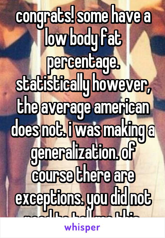 congrats! some have a low body fat percentage. statistically however, the average american does not. i was making a generalization. of course there are exceptions. you did not need to tell me this.