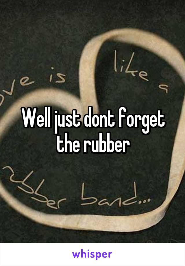 Well just dont forget the rubber
