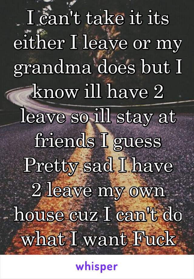 I can't take it its either I leave or my grandma does but I know ill have 2 leave so ill stay at friends I guess
Pretty sad I have 2 leave my own house cuz I can't do what I want Fuck this ill leave!!