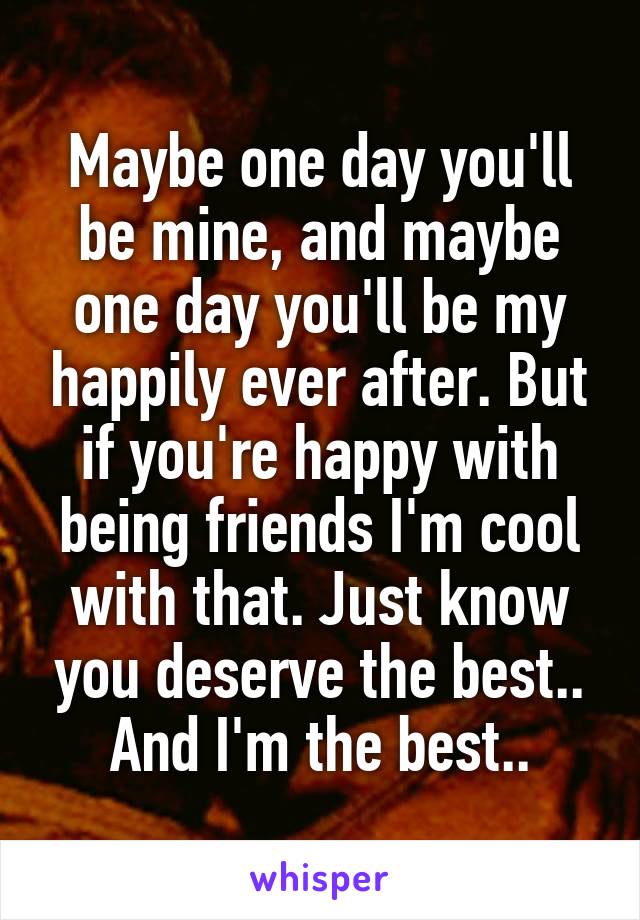 Maybe one day you'll be mine, and maybe one day you'll be my happily ever after. But if you're happy with being friends I'm cool with that. Just know you deserve the best.. And I'm the best..