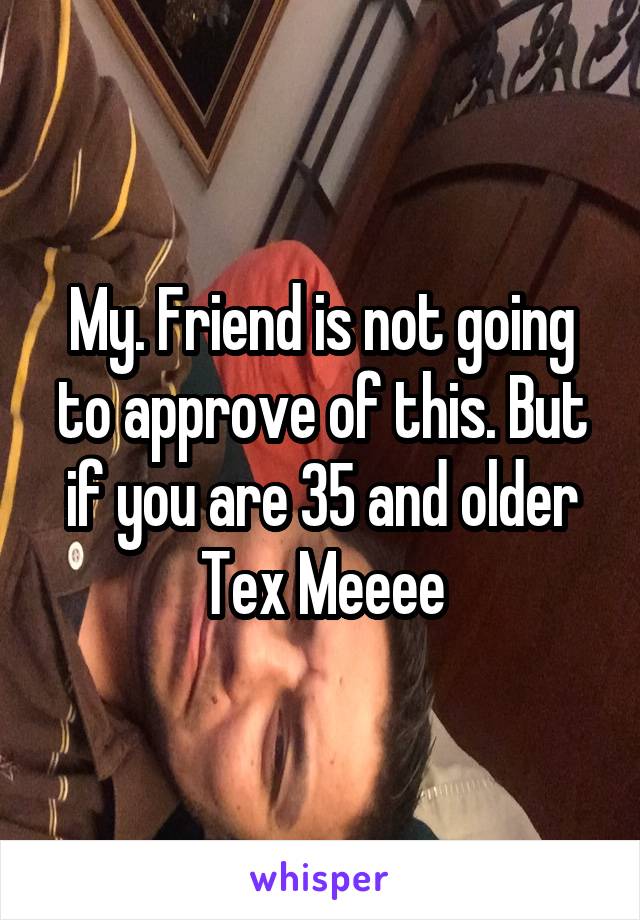 My. Friend is not going to approve of this. But if you are 35 and older Tex Meeee