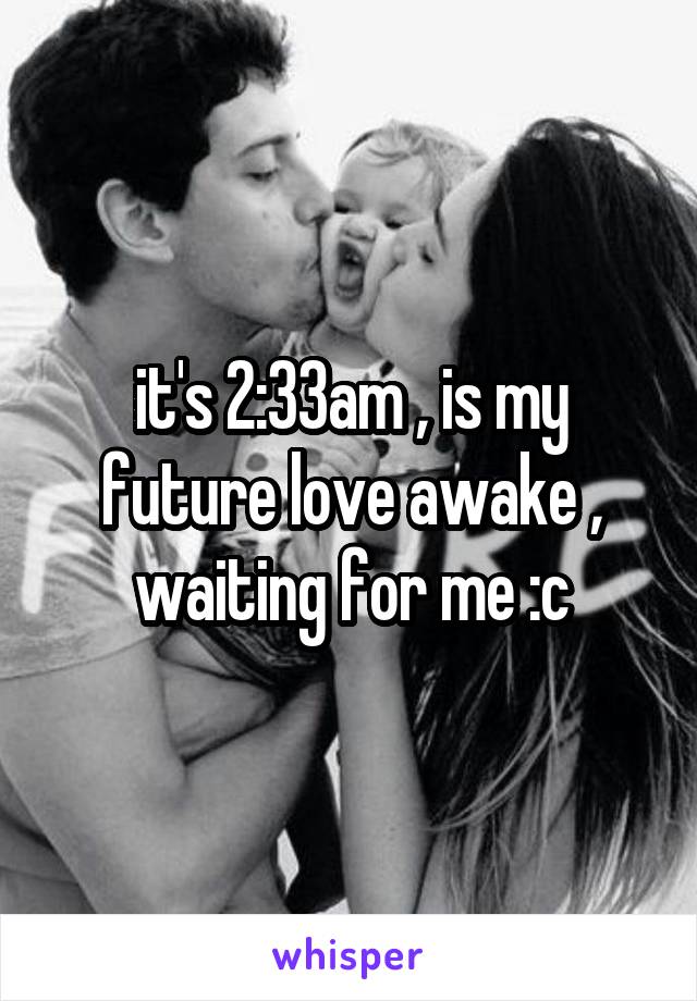 it's 2:33am , is my future love awake , waiting for me :c